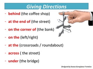 Giving Directions
- behind (the coffee shop)
- at the end of (the street)
- on the corner of (the bank)
- on the (left/right)
- at the (crossroads / roundabout)
- across ( the street)
- under (the bridge)
 