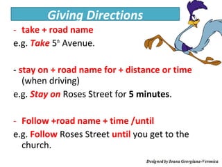Giving Directions
- take + road name
e.g. Take 5th Avenue.

- stay on + road name for + distance or time
   (when driving)
e.g. Stay on Roses Street for 5 minutes.

- Follow +road name + time /until
e.g. Follow Roses Street until you get to the
  church.
 