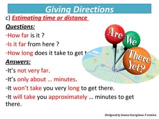 Giving Directions
c) Estimating time or distance
Questions:
-How far is it ?
-Is it far from here ?
-How long does it take to get to …?
Answers:
-It’s not very far.
-It’s only about … minutes.
-It won’t take you very long to get there.
-It will take you approximately … minutes to get
there.
 