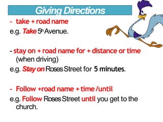 - take +roadname
e.g. Take5thAvenue.
- stay on +road name for +distance or time
(when driving)
e.g. StayonRosesStreet for 5 minutes.
- Follow +road name +time/until
e.g. Follow RosesStreet until you get to the
church.
GivingDirections
 