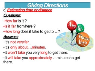 c) Estimatingtime or distance
Questions:
-How far is it ?
-Is it far fromhere ?
-How long does it take to get to …?
Answers:
-It’s not veryfar.
-It’s only about…minutes.
-It won’t take you very long to get there.
-It will take you approximately …minutes to get
there.
GivingDirections
 