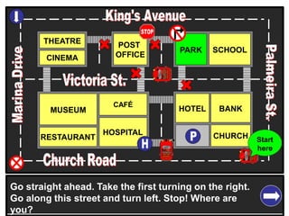 THEATRE
CINEMA
SCHOOLPARK
BANK
CHURCH
HOTELMUSEUM
RESTAURANT
HOSPITAL
POST
OFFICE
CAFÉ
Go straight ahead. Take the first turning on the right.
Go along this street and turn left. Stop! Where are
you?
Start
here
 