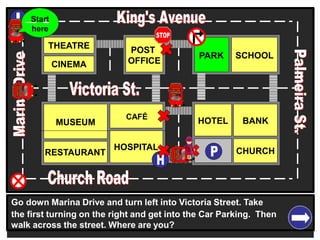 THEATRE
CINEMA
SCHOOLPARK
BANK
CHURCH
HOTELMUSEUM
RESTAURANT
HOSPITAL
POST
OFFICE
CAFÉ
Go down Marina Drive and turn left into Victoria Street. Take
the first turning on the right and get into the Car Parking. Then
walk across the street. Where are you?
Start
here
 