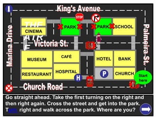 THE
ATR
E
CINEMA
SCHOOLPARK
BANK
CHURCH
HOTELMUSEUM
RESTAURANT
HOSPITAL
PARK
CAFÉ
Go straight ahead. Take the first turning on the right and
then right again. Cross the street and get into the park.
Turn right and walk across the park. Where are you?
Start
here
 