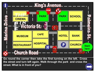 THE
ATR
E
CINEMA
SCHOOLPARK
BANK
CHURCH
HOTELMUSEUM
RESTAURANT
HOSPITAL
PARK
CAFÉ
Go round the corner then take the first turning on the left. Cross
the street and turn left again. Walk through the park and cross the
street. What is in front of you?
Start
here
 