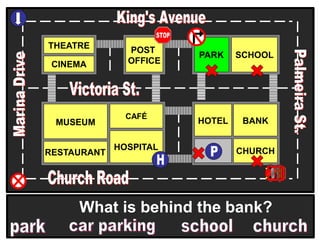 THEATRE
CINEMA
SCHOOLPARK
BANK
CHURCH
HOTELMUSEUM
RESTAURANT
HOSPITAL
POST
OFFICE
CAFÉ
What is behind the bank?
 
