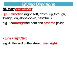 b) Usingexpressions:
-go +direction (right, left, down, up,through,
straight on, along/down, past the )
e.g. Gothroughthe park and past thepolice.
- turn +right/left
e.g.At the end of the street , turn right.
GivingDirections
 