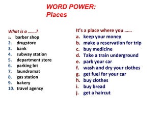 WORD POWER:
Places
Match the words and the definitions.
Then practice asking the questions
with a partnerWhat is a …….?
1. barber shop
2. drugstore
3. bank
4. subway station
5. department store
6. parking lot
7. laundromat
8. gas station
9. bakery
10. travel agency
It’s a place where you ……
a. keep your money
b. make a reservation for trip
c. buy medicine
d. Take a train underground
e. park your car
f. wash and dry your clothes
g. get fuel for your car
h. buy clothes
i. buy bread
j. get a haircut
 