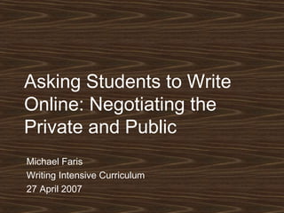 Asking Students to Write Online: Negotiating the Private and Public Michael Faris Writing Intensive Curriculum 27 April 2007 