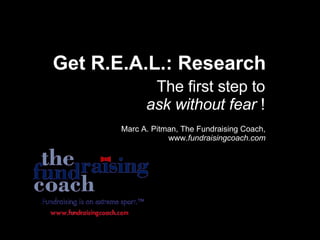 Get R.E.A.L.: Research The first step to  ask without fear  ! Marc A. Pitman, The Fundraising Coach, www. fundraisingcoach.com 