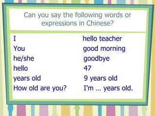 Can you say the following words or
expressions in Chinese?
I
You
he/she
hello
years old
How old are you?

hello teacher
good morning
goodbye
47
9 years old
I’m … years old.

 