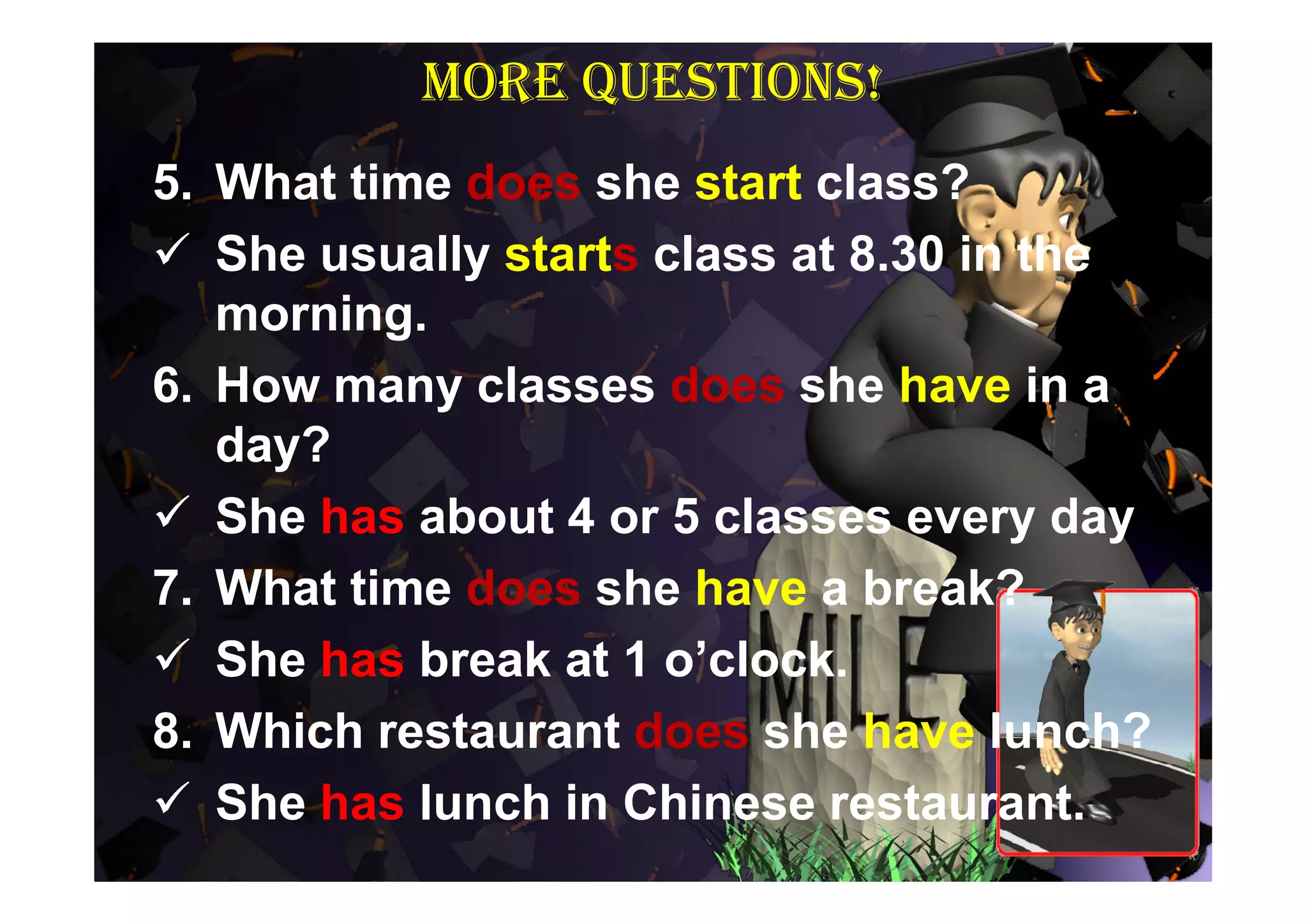 More questions!
5. What time does she start class?
 She usually starts class at 8.30 in the
   morning.
6. How many classes does she have in a
   day?
 She has about 4 or 5 classes every day
7. What time does she have a break?
 She has break at 1 o’clock.
8. Which restaurant does she have lunch?
 She has lunch in Chinese restaurant.
 