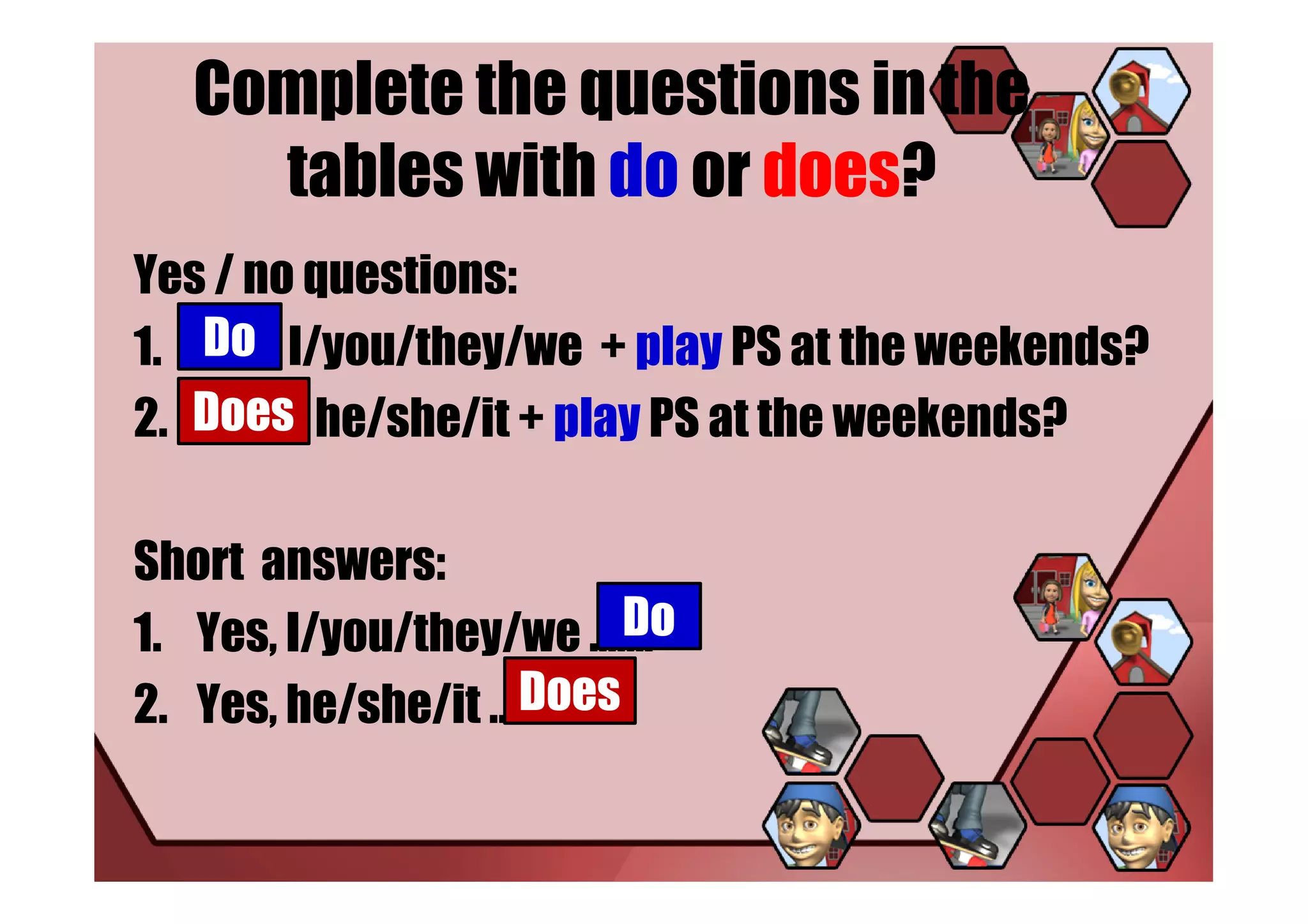 Complete the questions in the
    tables with do or does?
Yes / no questions:
   Do
1. ……… I/you/they/we + play PS at the weekends?
2. Does he/she/it + play PS at the weekends?
   ………..

Short answers:
                        Do
1. Yes, I/you/they/we …….
                   Does
2. Yes, he/she/it ……..
 