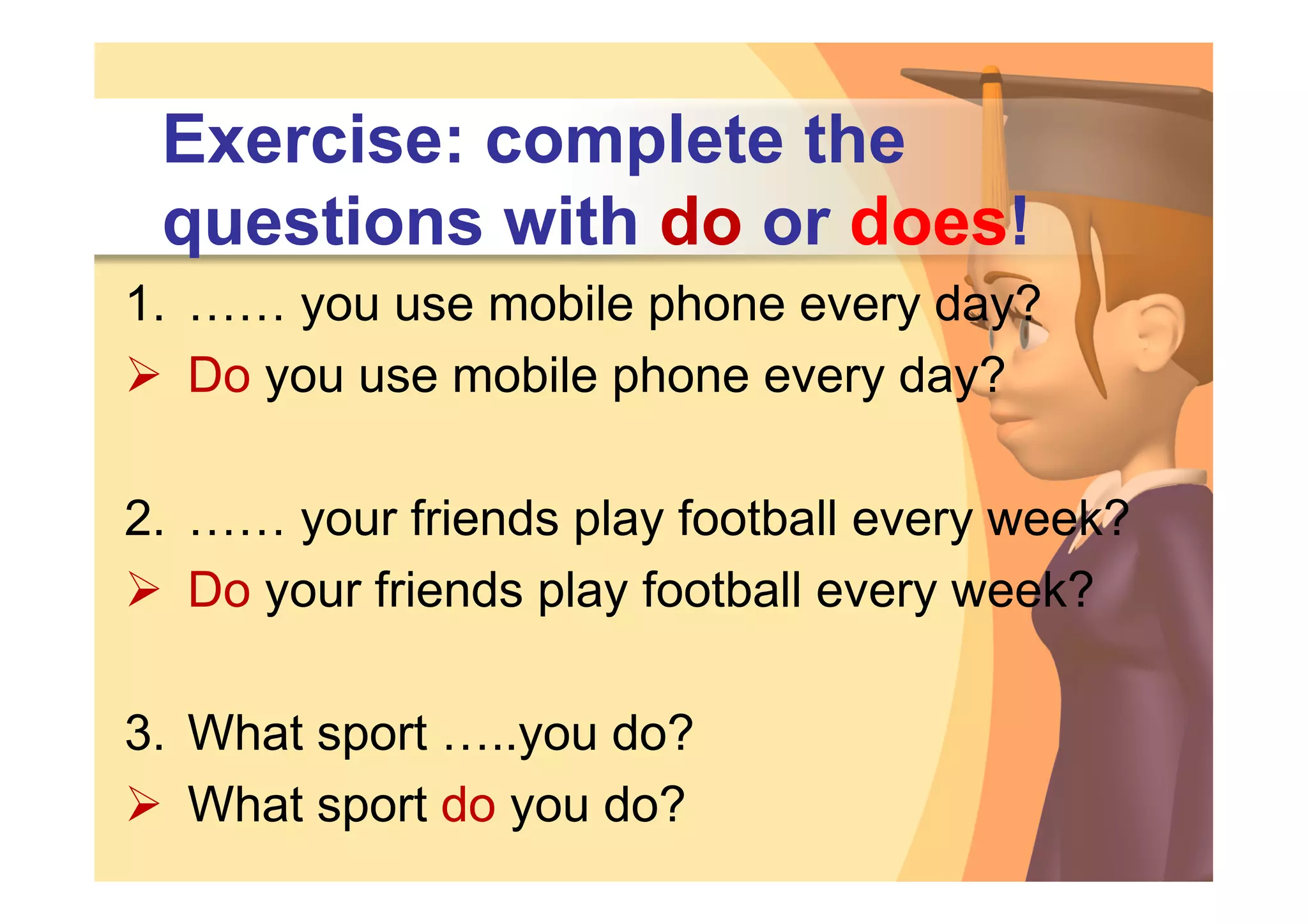 Exercise: complete the
 questions with do or does!
1. …… you use mobile phone every day?
 Do you use mobile phone every day?

2. …… your friends play football every week?
 Do your friends play football every week?

3. What sport …..you do?
 What sport do you do?
 