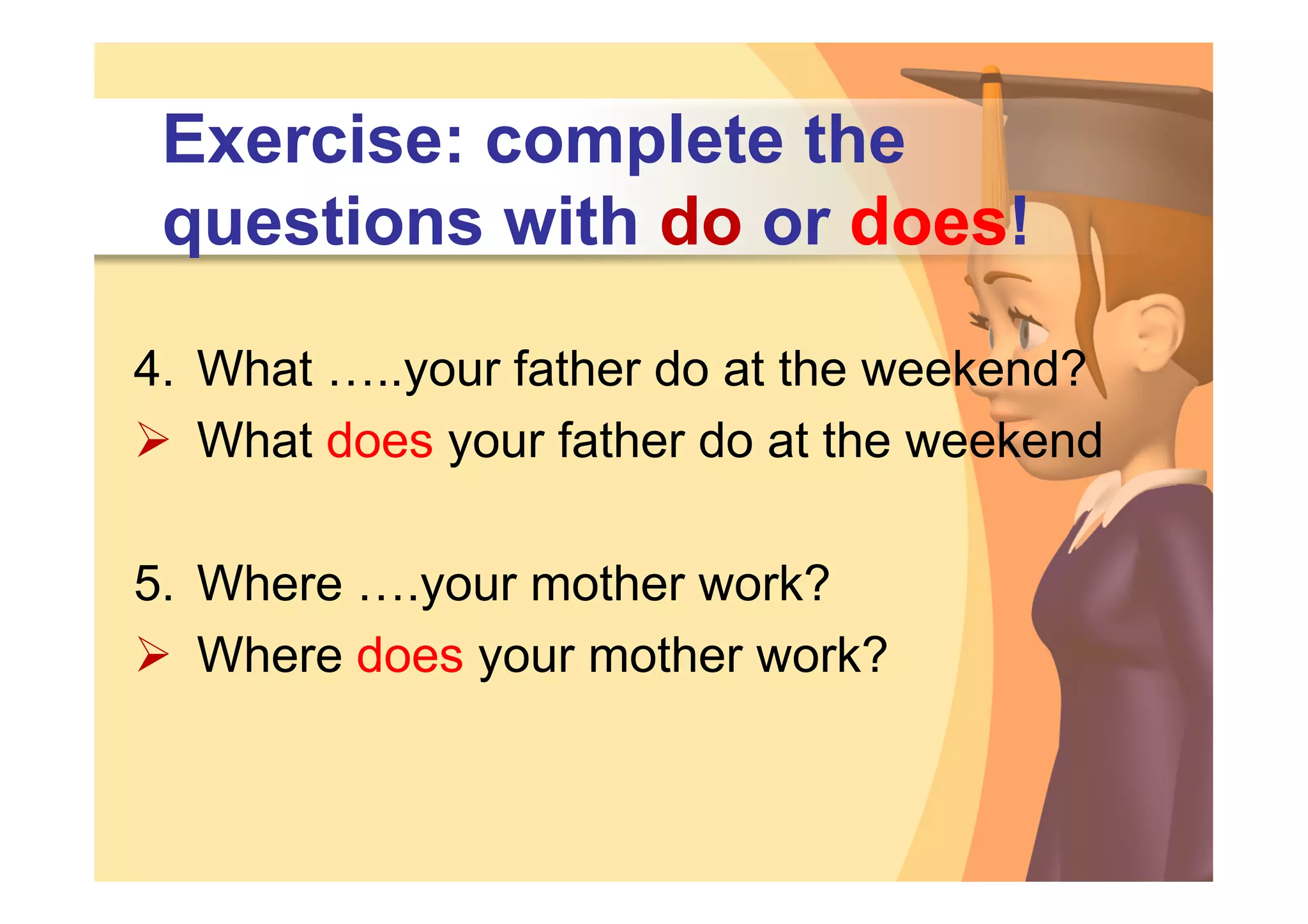 Exercise: complete the
 questions with do or does!

4. What …..your father do at the weekend?
 What does your father do at the weekend

5. Where ….your mother work?
 Where does your mother work?
 