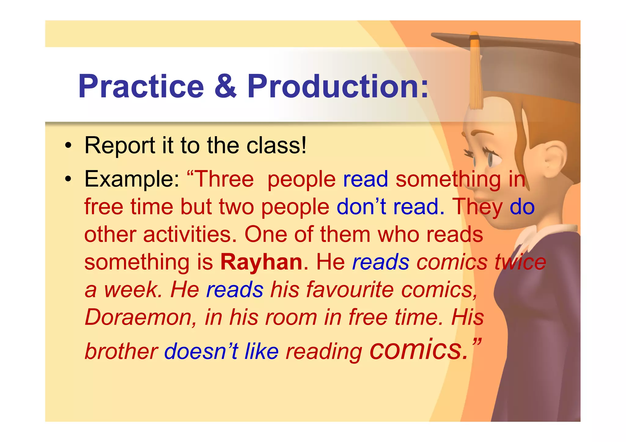 Practice & Production:
• Report it to the class!
• Example: “Three people read something in
  free time but two people don’t read. They do
  other activities. One of them who reads
  something is Rayhan. He reads comics twice
  a week. He reads his favourite comics,
  Doraemon, in his room in free time. His
  brother doesn’t like reading comics.”
 
