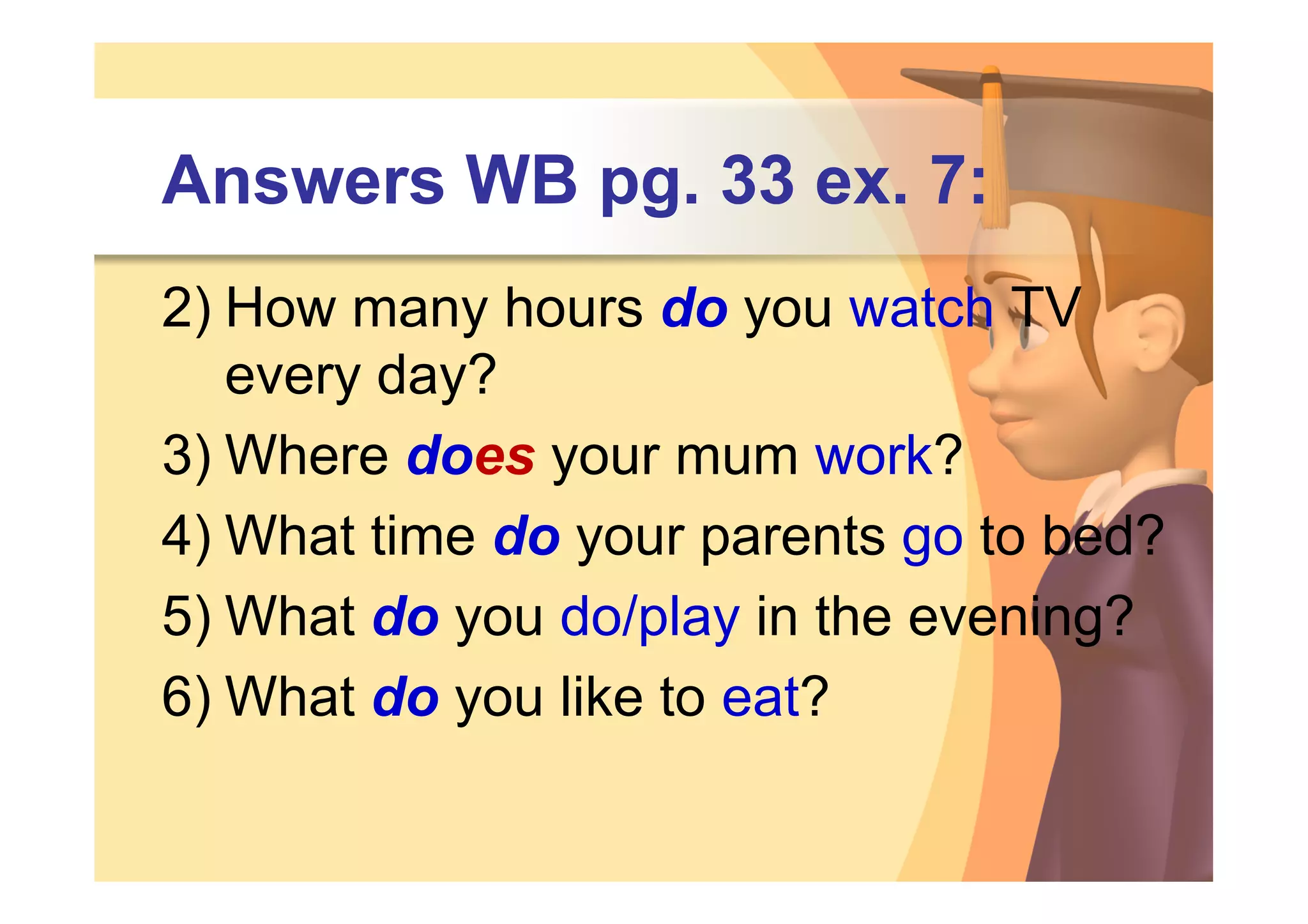 Answers WB pg. 33 ex. 7:
2) How many hours do you watch TV
   every day?
3) Where does your mum work?
4) What time do your parents go to bed?
5) What do you do/play in the evening?
6) What do you like to eat?
 