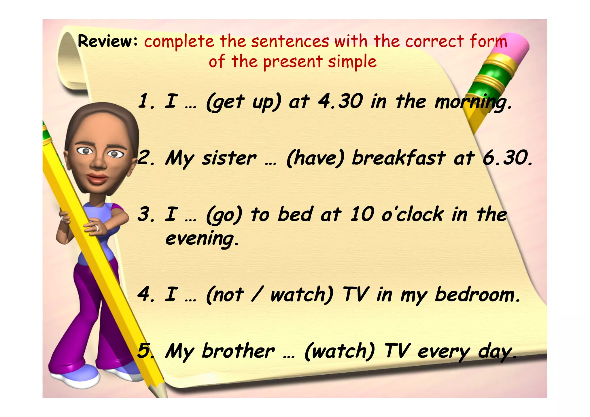 Review: complete the sentences with the correct form
               of the present simple

       1. I … (get up) at 4.30 in the morning.

       2. My sister … (have) breakfast at 6.30.

       3. I … (go) to bed at 10 o’clock in the
          evening.

       4. I … (not / watch) TV in my bedroom.

       5. My brother … (watch) TV every day.
 