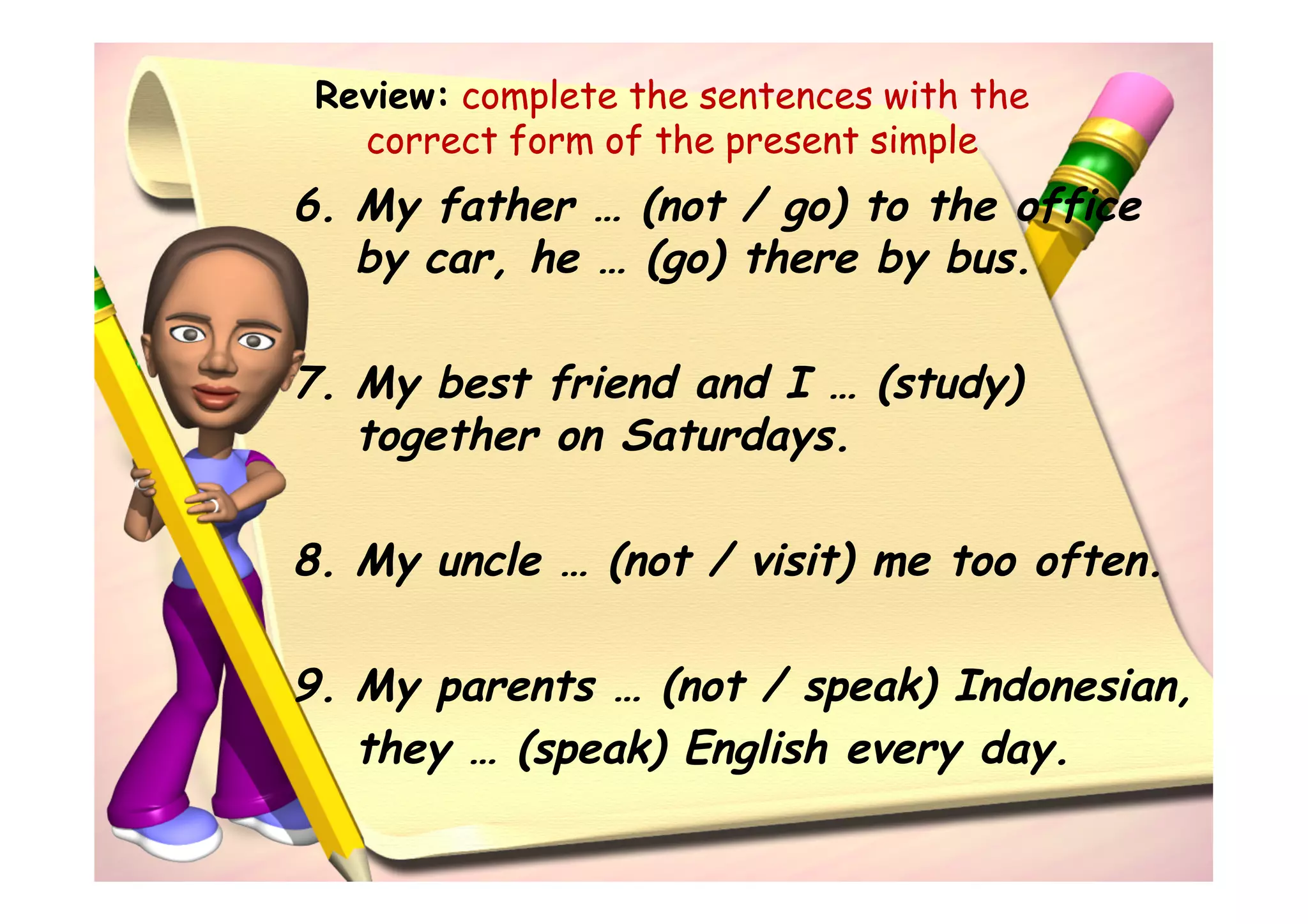Review: complete the sentences with the
   correct form of the present simple
6. My father … (not / go) to the office
   by car, he … (go) there by bus.

7. My best friend and I … (study)
   together on Saturdays.

8. My uncle … (not / visit) me too often.

9. My parents … (not / speak) Indonesian,
   they … (speak) English every day.
 