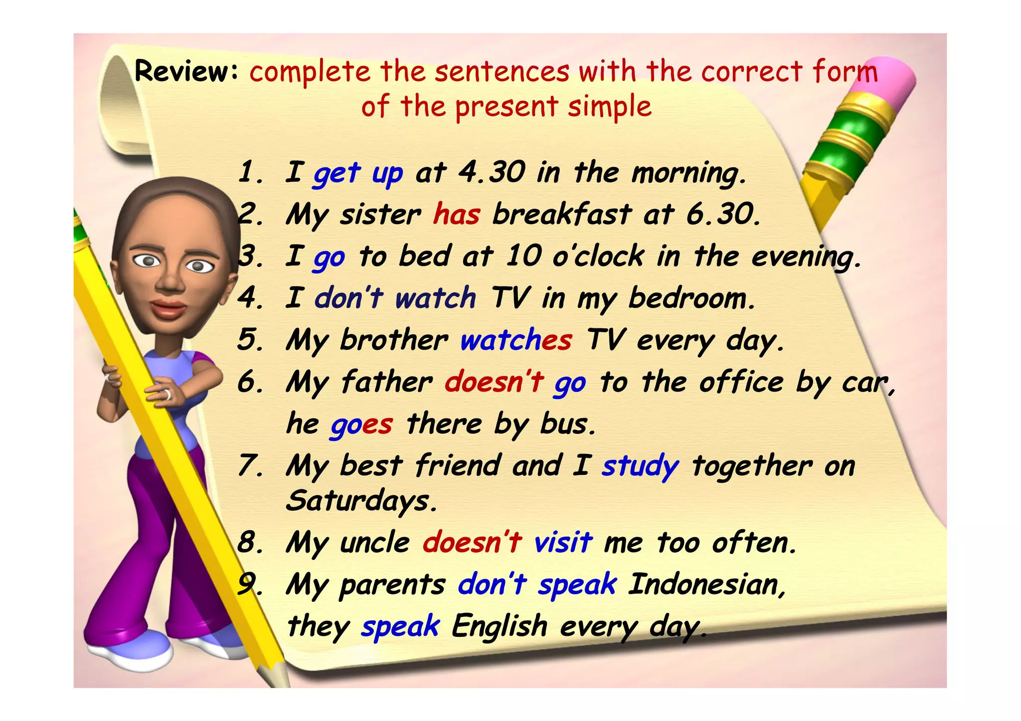 Review: complete the sentences with the correct form
               of the present simple

       1. I get up at 4.30 in the morning.
       2. My sister has breakfast at 6.30.
       3. I go to bed at 10 o’clock in the evening.
       4. I don’t watch TV in my bedroom.
       5. My brother watches TV every day.
       6. My father doesn’t go to the office by car,
          he goes there by bus.
       7. My best friend and I study together on
          Saturdays.
       8. My uncle doesn’t visit me too often.
       9. My parents don’t speak Indonesian,
          they speak English every day.
 