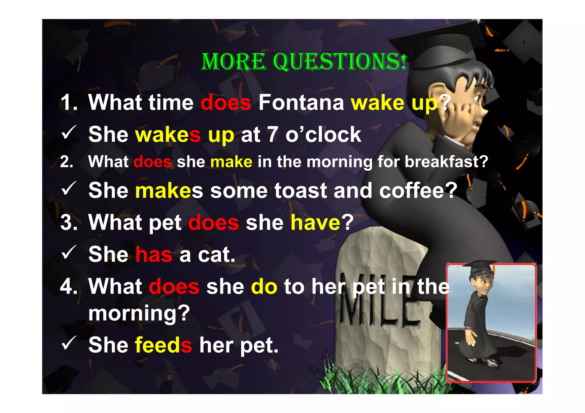 More questions!
1. What time does Fontana wake up?
 She wakes up at 7 o’clock
2. What does she make in the morning for breakfast?
 She makes some toast and coffee?
3.What pet does she have?
 She has a cat.
4.What does she do to her pet in the
  morning?
 She feeds her pet.
 