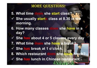 More questions!
5. What time does she start class?
 She usually starts class at 8.30 in the
   morning.
6. How many classes does she have in a
   day?
 She has about 4 or 5 classes every day
7. What time does she have a break?
 She has break at 1 o’clock.
8. Which restaurant does she have lunch?
 She has lunch in Chinese restaurant.
 