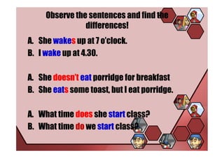 Observe the sentences and find the
                differences!
A. She wakes up at 7 o’clock.
B. I wake up at 4.30.

A. She doesn’t eat porridge for breakfast
B. She eats some toast, but I eat porridge.

A. What time does she start class?
B. What time do we start class?
 
