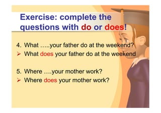 Exercise: complete the
 questions with do or does!

4. What …..your father do at the weekend?
 What does your father do at the weekend

5. Where ….your mother work?
 Where does your mother work?
 