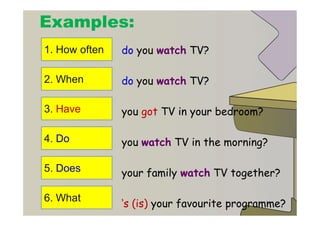 Examples:
1. How often   do you watch TV?

2. When        do you watch TV?

3. Have        you got TV in your bedroom?

4. Do          you watch TV in the morning?

5. Does        your family watch TV together?

6. What
               ‘s (is) your favourite programme?
 