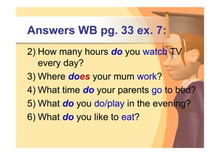 Answers WB pg. 33 ex. 7:
2) How many hours do you watch TV
   every day?
3) Where does your mum work?
4) What time do your parents go to bed?
5) What do you do/play in the evening?
6) What do you like to eat?
 