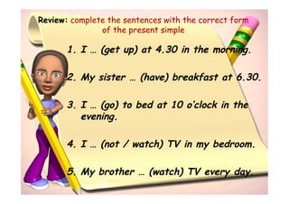 Review: complete the sentences with the correct form
               of the present simple

       1. I … (get up) at 4.30 in the morning.

       2. My sister … (have) breakfast at 6.30.

       3. I … (go) to bed at 10 o’clock in the
          evening.

       4. I … (not / watch) TV in my bedroom.

       5. My brother … (watch) TV every day.
 