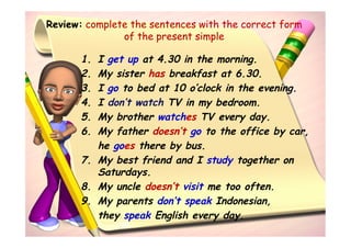 Review: complete the sentences with the correct form
               of the present simple

       1. I get up at 4.30 in the morning.
       2. My sister has breakfast at 6.30.
       3. I go to bed at 10 o’clock in the evening.
       4. I don’t watch TV in my bedroom.
       5. My brother watches TV every day.
       6. My father doesn’t go to the office by car,
          he goes there by bus.
       7. My best friend and I study together on
          Saturdays.
       8. My uncle doesn’t visit me too often.
       9. My parents don’t speak Indonesian,
          they speak English every day.
 