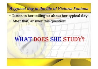 A typical day in the life of Victoria Fontana
• Listen to her telling us about her typical day!
• After that, answer this question!




   What does she study?
 