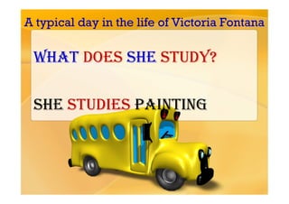 A typical day in the life of Victoria Fontana

 What does she study?

 She studies painting
 