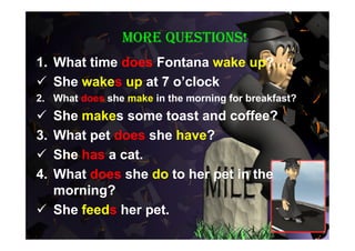 More questions!
1. What time does Fontana wake up?
 She wakes up at 7 o’clock
2. What does she make in the morning for breakfast?
 She makes some toast and coffee?
3.What pet does she have?
 She has a cat.
4.What does she do to her pet in the
  morning?
 She feeds her pet.
 
