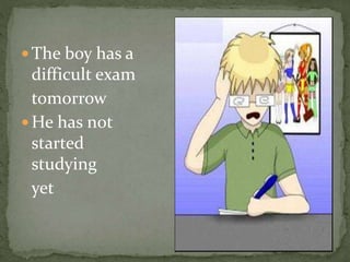  The boy has a
difficult exam
tomorrow
He has not
started
studying
yet