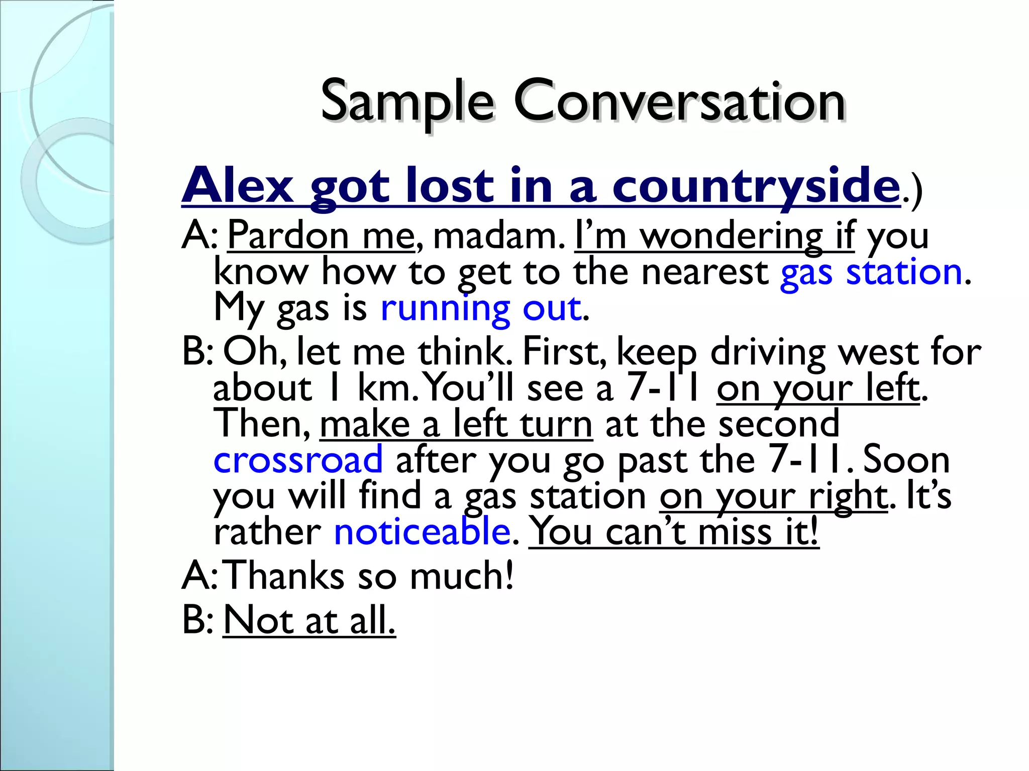 Sample Conversation
Alex got lost in a countryside.)
A: Pardon me, madam. I’m wondering if you
  know how to get to the nearest gas station.
  My gas is running out.
B: Oh, let me think. First, keep driving west for
  about 1 km. You’ll see a 7-11 on your left.
  Then, make a left turn at the second
  crossroad after you go past the 7-11. Soon
  you will find a gas station on your right. It’s
  rather noticeable. You can’t miss it!
A: Thanks so much!
B: Not at all.
 