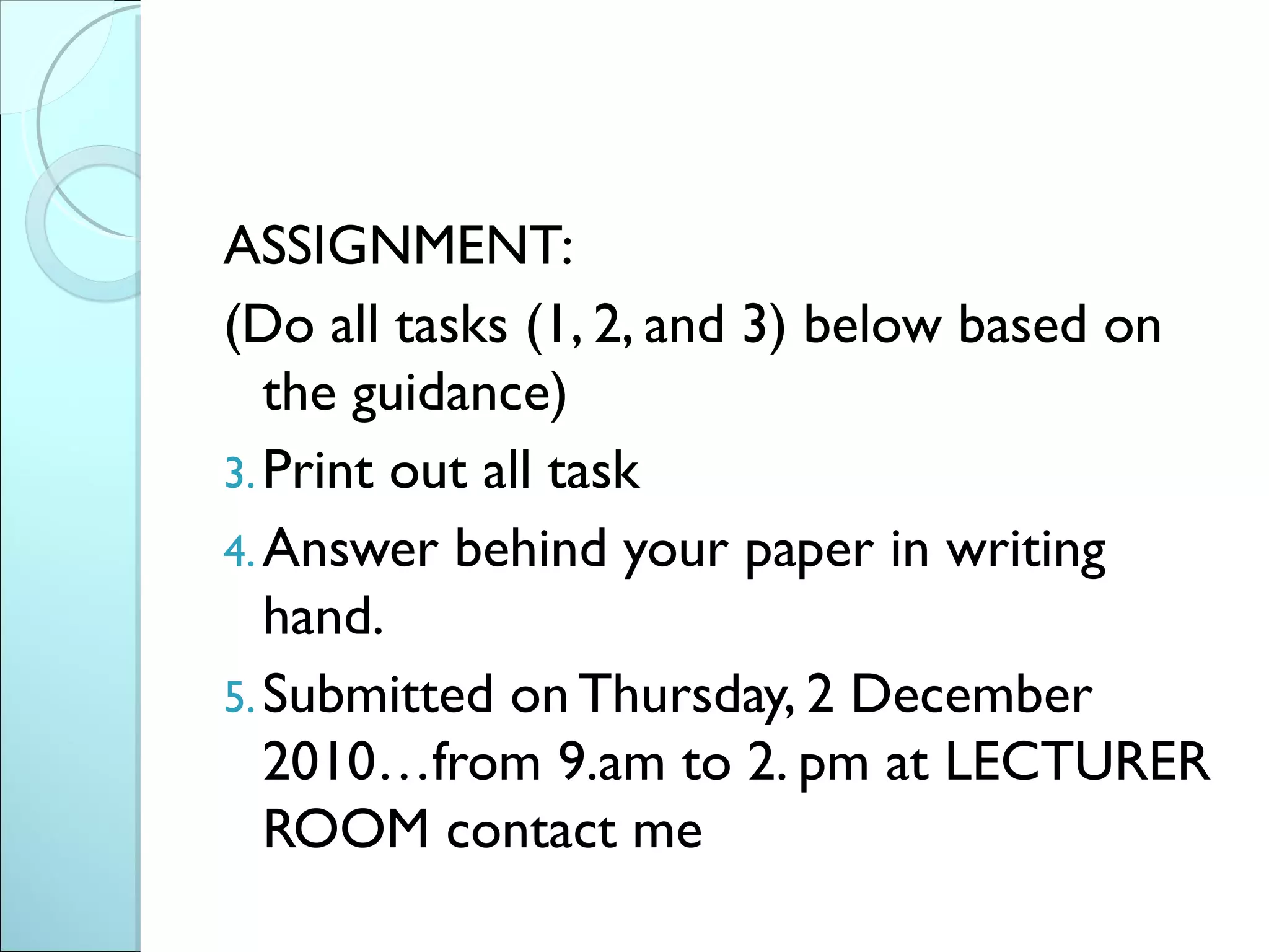 ASSIGNMENT:
(Do all tasks (1, 2, and 3) below based on
   the guidance)
3. Print out all task
4. Answer behind your paper in writing
   hand.
5. Submitted on Thursday, 2 December
   2010…from 9.am to 2. pm at LECTURER
   ROOM contact me
 