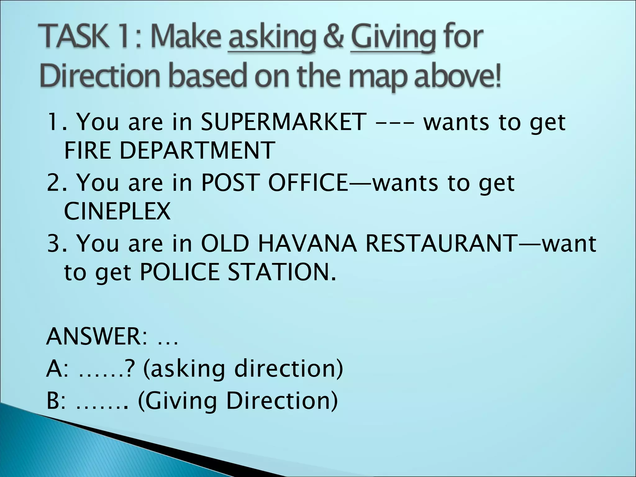 1. You are in SUPERMARKET --- wants to get
 FIRE DEPARTMENT
2. You are in POST OFFICE—wants to get
 CINEPLEX
3. You are in OLD HAVANA RESTAURANT—want
 to get POLICE STATION.

ANSWER: …
A: ……? (asking direction)
B: ……. (Giving Direction)
 