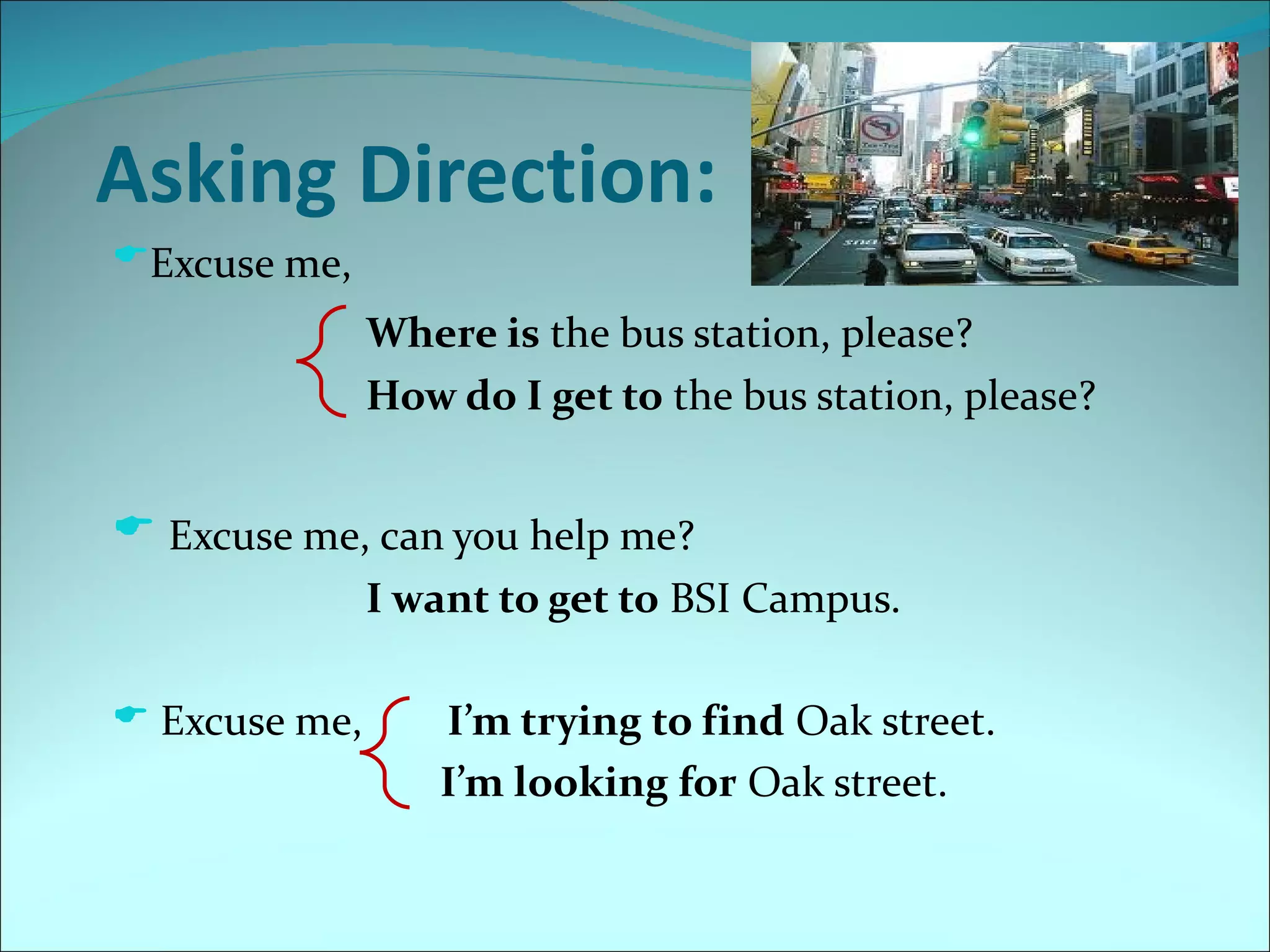 Asking Direction:
Excuse me,
               Where is the bus station, please?
               How do I get to the bus station, please?


 Excuse me, can you help me?
               I want to get to BSI Campus.

 Excuse me,       I’m trying to find Oak street.
                   I’m looking for Oak street.
 
