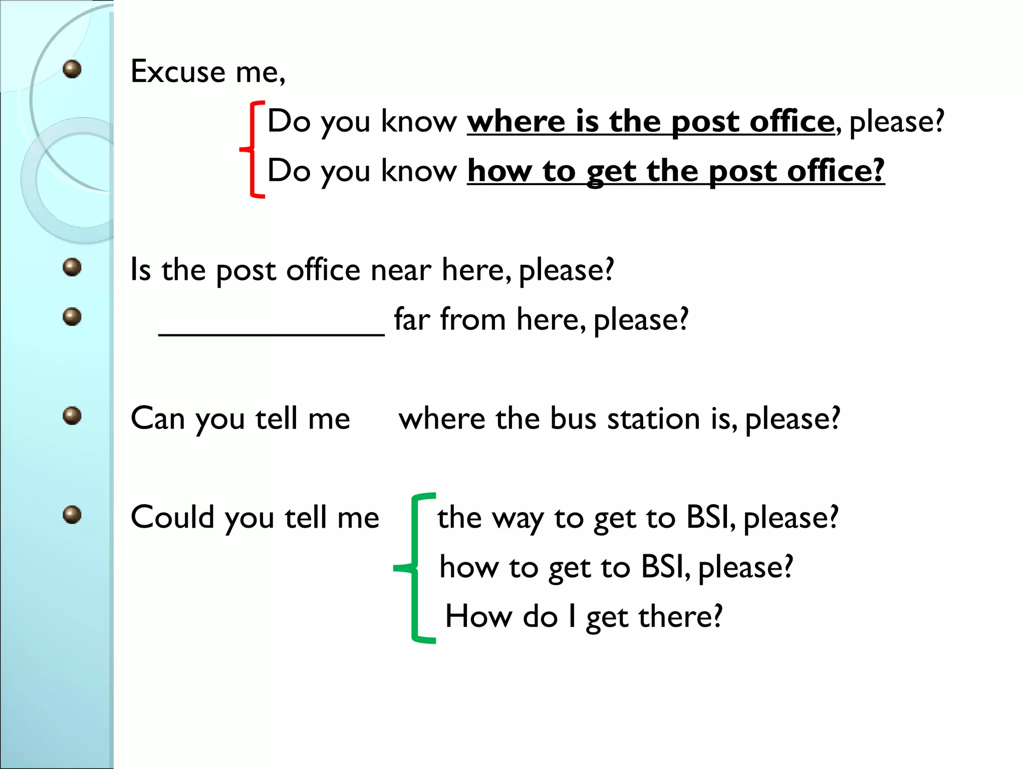 Excuse me,
        Do you know where is the post office, please?
        Do you know how to get the post office?

Is the post office near here, please?
   ____________ far from here, please?

Can you tell me     where the bus station is, please?

Could you tell me     the way to get to BSI, please?
                      how to get to BSI, please?
                       How do I get there?
 
