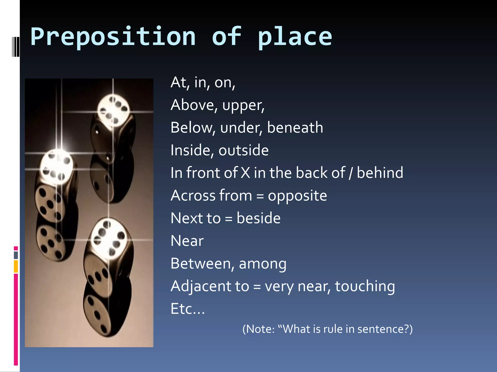 Preposition of place
         At, in, on,
         Above, upper,
         Below, under, beneath
         Inside, outside
         In front of X in the back of / behind
         Across from = opposite
         Next to = beside
         Near
         Between, among
         Adjacent to = very near, touching
         Etc…
                    (Note: “What is rule in sentence?)
 