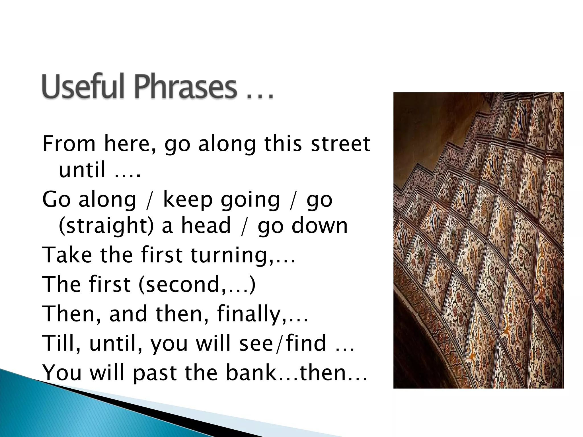 From here, go along this street
  until ….
Go along / keep going / go
  (straight) a head / go down
Take the first turning,…
The first (second,…)
Then, and then, finally,…
Till, until, you will see/find …
You will past the bank…then…
 