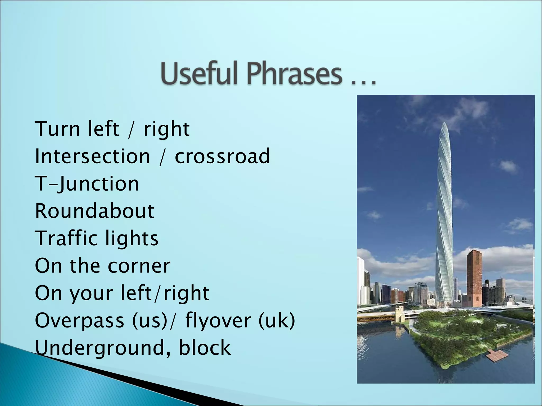 Turn left / right
Intersection / crossroad
T-Junction
Roundabout
Traffic lights
On the corner
On your left/right
Overpass (us)/ flyover (uk)
Underground, block
 