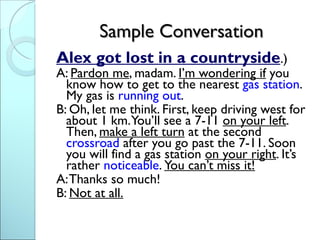 Sample Conversation
Alex got lost in a countryside.)
A: Pardon me, madam. I’m wondering if you
  know how to get to the nearest gas station.
  My gas is running out.
B: Oh, let me think. First, keep driving west for
  about 1 km. You’ll see a 7-11 on your left.
  Then, make a left turn at the second
  crossroad after you go past the 7-11. Soon
  you will find a gas station on your right. It’s
  rather noticeable. You can’t miss it!
A: Thanks so much!
B: Not at all.
 