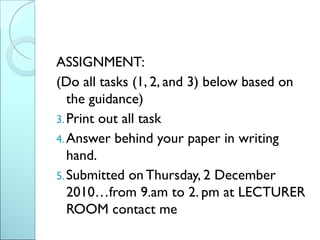 ASSIGNMENT:
(Do all tasks (1, 2, and 3) below based on
   the guidance)
3. Print out all task
4. Answer behind your paper in writing
   hand.
5. Submitted on Thursday, 2 December
   2010…from 9.am to 2. pm at LECTURER
   ROOM contact me
 