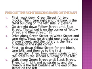 1.   First, walk down Green Street for two
     blocks. Then, turn right and the bank is the
     third building on the left side. 7 (Seven)
2.   Go straight down Yellow Street until Blue
     Street. The school is on the corner of Yellow
     Street and Blue Street. 19(
3.   Drive along Green Street to White Street and
     turn right. Next, go straight one block, cross
     Brown Street, and the library is the first
     building on the right corner.
4.   First, go down Yellow Street for one block,
     turn left, and then go to the first
     intersection. Then, keep going straight, and
     the hotel is the second building on the left.
5.   Walk along Green Street until Black Street.
     Then, turn right and go straight, and the
     church is the last building at the end of the
 