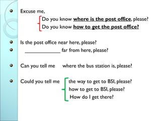 Excuse me,
        Do you know where is the post office, please?
        Do you know how to get the post office?

Is the post office near here, please?
   ____________ far from here, please?

Can you tell me     where the bus station is, please?

Could you tell me     the way to get to BSI, please?
                      how to get to BSI, please?
                       How do I get there?
 