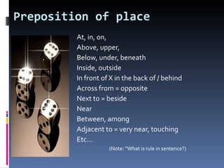 Preposition of place
         At, in, on,
         Above, upper,
         Below, under, beneath
         Inside, outside
         In front of X in the back of / behind
         Across from = opposite
         Next to = beside
         Near
         Between, among
         Adjacent to = very near, touching
         Etc…
                    (Note: “What is rule in sentence?)
 