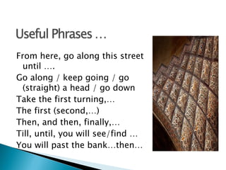 From here, go along this street
  until ….
Go along / keep going / go
  (straight) a head / go down
Take the first turning,…
The first (second,…)
Then, and then, finally,…
Till, until, you will see/find …
You will past the bank…then…
 